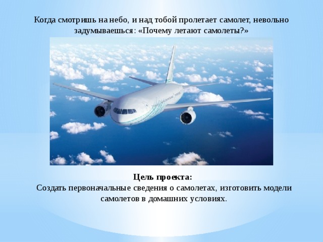 Когда смотришь на небо, и над тобой пролетает самолет, невольно задумываешься: «Почему летают самолеты?» Цель проекта:  Создать первоначальные сведения о самолетах, изготовить модели самолетов в домашних условиях.