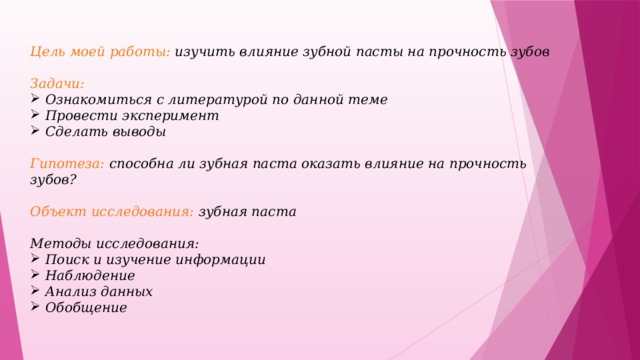 Цель моей работы: изучить влияние зубной пасты на прочность зубов  Задачи: Ознакомиться с литературой по данной теме Провести эксперимент Сделать выводы  Гипотеза: способна ли зубная паста оказать влияние на прочность зубов?  Объект исследования: зубная паста  Методы исследования: Поиск и изучение информации Наблюдение Анализ данных Обобщение