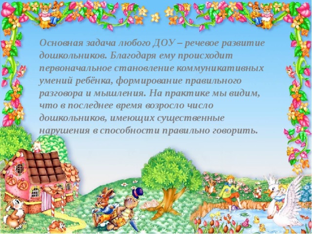 Основная задача любого ДОУ – речевое развитие дошкольников. Благодаря ему происходит первоначальное становление коммуникативных умений ребёнка, формирование правильного разговора и мышления. На практике мы видим, что в последнее время возросло число дошкольников, имеющих существенные нарушения в способности правильно говорить.