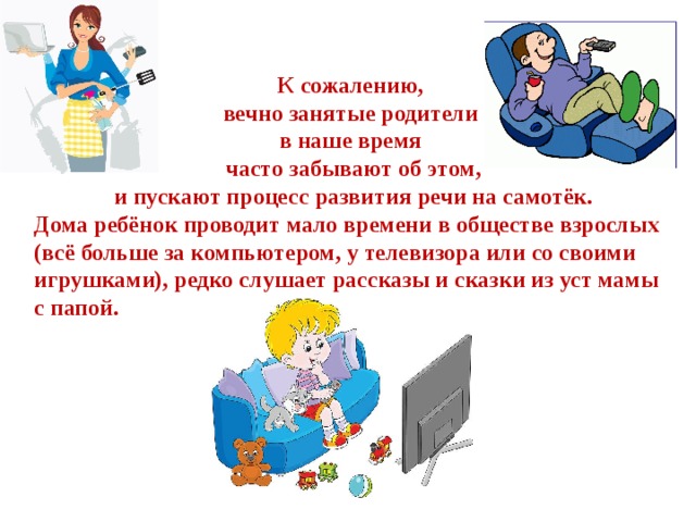 К сожалению, вечно занятые родители в наше время часто забывают об этом,  и пускают процесс развития речи на самотёк. Дома ребёнок проводит мало времени в обществе взрослых (всё больше за компьютером, у телевизора или со своими игрушками), редко слушает рассказы и сказки из уст мамы с папой.