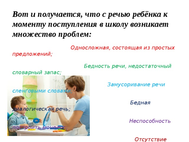 Вот и получается, что с речью ребёнка к моменту поступления в школу возникает множество проблем:   Односложная, состоящая из простых предложений;   Бедность речи, недостаточный словарный запас;   Замусоривание речи сленговыми словами;   Бедная диалогическая речь;   Неспособность построить монолог ;   Отсутствие навыков культуры речи.