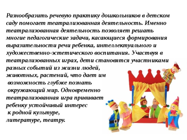 Разнообразить речевую практику дошкольников в детском саду помогает театрализованная деятельность. Именно театрализованная деятельность позволяет решать многие педагогические задачи, касающиеся формирования выразительности речи ребенка, интеллектуального и художественно-эстетического воспитания. Участвуя в театрализованных играх, дети становятся участниками разных событий из жизни людей, животных, растений, что дает им  возможность глубже познать  окружающий мир. Одновременно театрализованная игра прививает ребенку устойчивый интерес  к родной культуре, литературе, театру.