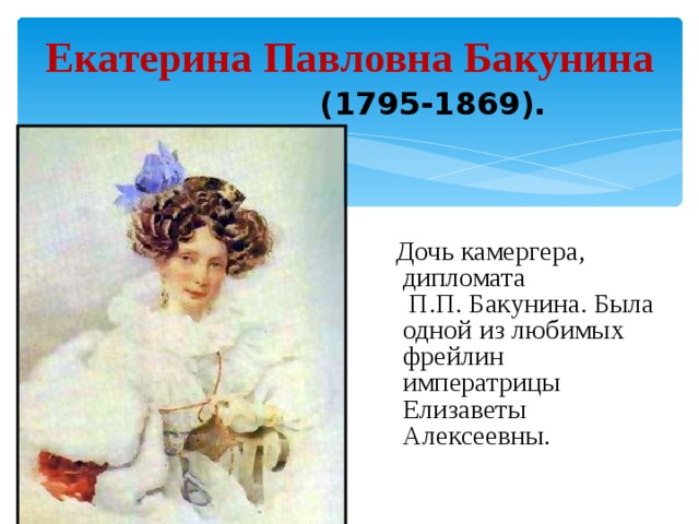 Екатерина Павловна Бакунина  (1795-1869).    Дочь камергера, дипломата П.П. Бакунина. Была одной из любимых фрейлин императрицы Елизаветы Алексеевны.