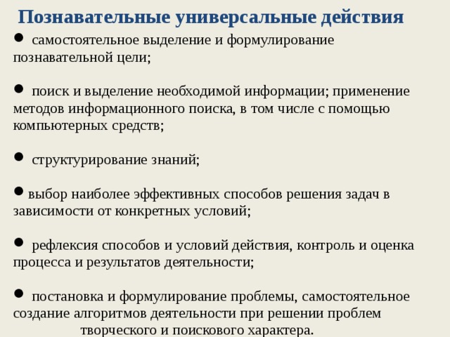 Познавательные универсальные действия   самостоятельное выделение и формулирование познавательной цели;  поиск и выделение необходимой информации; применение методов информационного поиска, в том числе с помощью компьютерных средств;  структурирование знаний; выбор наиболее эффективных способов решения задач в зависимости от конкретных условий;  рефлексия способов и условий действия, контроль и оценка процесса и результатов деятельности;  постановка и формулирование проблемы, самостоятельное создание алгоритмов деятельности при решении проблем  творческого и поискового характера.