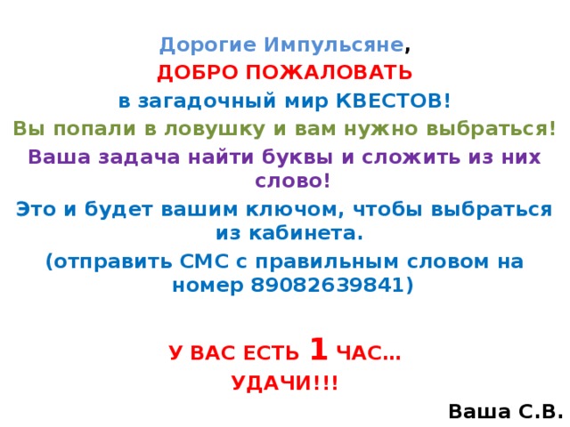 Дорогие Импульсяне , ДОБРО ПОЖАЛОВАТЬ в загадочный мир КВЕСТОВ! Вы попали в ловушку и вам нужно выбраться! Ваша задача найти буквы и сложить из них слово! Это и будет вашим ключом, чтобы выбраться из кабинета. (отправить СМС с правильным словом на номер 89082639841)   У ВАС ЕСТЬ 1 ЧАС… УДАЧИ!!! Ваша С.В.