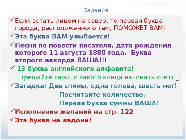 Задания Если встать лицом на север, то первая буква города, расположенного там, ПОМОЖЕТ ВАМ! Эта буква ВАМ улыбается!  Песня по повести писателя, дата рождения которого 11 августа 1880 года. Буква второго аккорда ВАША!!!   13 буква английского алфавита!  (решайте сами, с какого конца начинать счет)  Загадка: Две спины, одна голова, шесть ног!   Посчитайте количество.  Первая буква суммы ВАША!