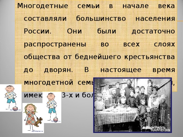 Многодетные семьи в начале века составляли большинство населения России. Они были достаточно распространены во всех слоях общества от беднейшего крестьянства до дворян. В настоящее время многодетной семьей считается семья, имеющая 3-х и более детей.