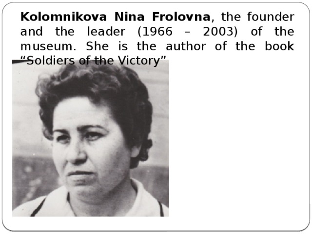 Kolomnikova Nina Frolovna , the founder and the leader (1966 – 2003) of the museum. She is the author of the book “Soldiers of the Victory”