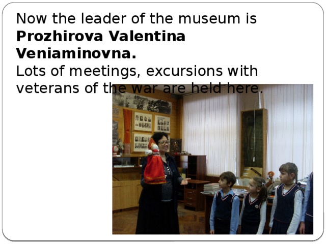 Now the leader of the museum is Prozhirova Valentina Veniaminovna. Lots of meetings, excursions with veterans of the war are held here.