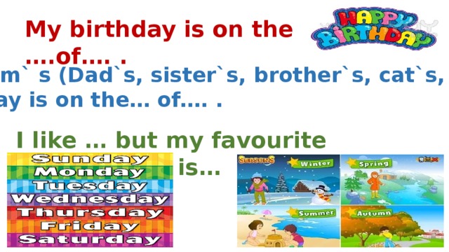 My birthday is on the ….of…. . My Mum` s (Dad`s, sister`s, brother`s, cat`s, dog`s) birthday is on the… of…. . I like … but my favourite day(season) is… .