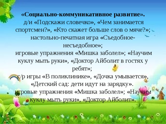 «Социально-коммуникативное развитие».   д/и «Подскажи словечко», «Чем занимается спортсмен?», «Кто скажет больше слов о мяче?»; настольно-печатная игра «Съедобное- несъедобное»;  игровые упражнения «Мишка заболел»; «Научим куклу мыть руки», «Доктор Айболит в гостях у ребят»;  с/р игры «В поликлинике», «Дочка умывается», «Детский сад: дети идут на зарядку».  игровые упражнения «Мишка заболел»; «Научим куклу мыть руки», «Доктор Айболит».