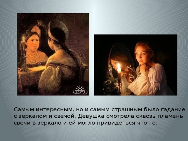 Самым интересным, но и самым страшным было гадание с зеркалом и свечой. Девушка смотрела сквозь пламень свечи в зеркало и ей могло привидеться что-то.