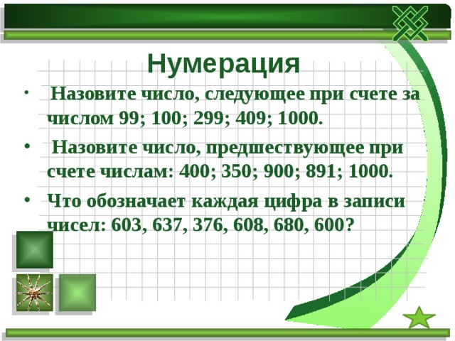 Нумерация  Назовите число, следующее при счете за числом 99; 100; 299; 409; 1000.  Назовите число, предшествующее при счете числам: 400; 350; 900; 891; 1000. Что обозначает каждая цифра в записи чисел: 603, 637, 376, 608, 680, 600?