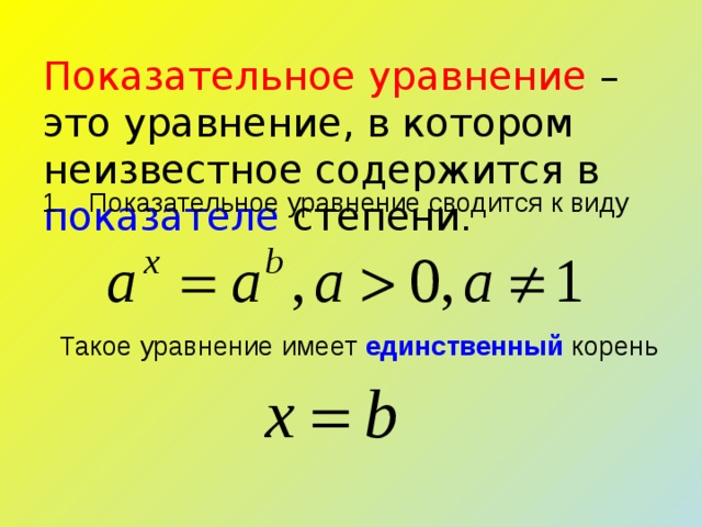 Показательное уравнение – это уравнение, в котором неизвестное содержится в показателе степени . Показательное уравнение сводится к виду Такое уравнение имеет единственный корень