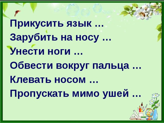 Прикусить язык … Зарубить на носу … Унести ноги … Обвести вокруг пальца … Клевать носом … Пропускать мимо ушей …