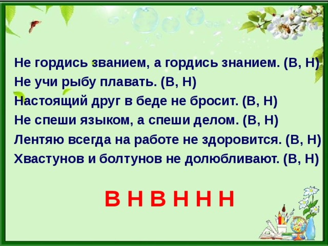 Не гордись званием, а гордись знанием. (В, Н) Не учи рыбу плавать. (В, Н) Настоящий друг в беде не бросит. (В, Н) Не спеши языком, а спеши делом. (В, Н) Лентяю всегда на работе не здоровится. (В, Н) Хвастунов и болтунов не долюбливают. (В, Н)   В Н В Н Н Н