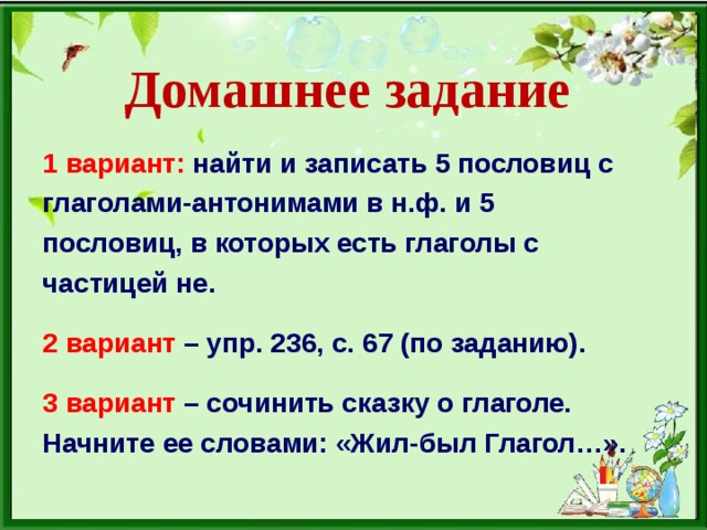 Домашнее задание 1 вариант:  найти и записать 5 пословиц с глаголами-антонимами в н.ф. и 5 пословиц, в которых есть глаголы с частицей не.  2 вариант – упр. 236, с. 67 (по заданию).  3 вариант – сочинить сказку о глаголе. Начните ее словами: «Жил-был Глагол…».