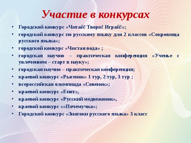 Участие в конкурсах Городской конкурс «Читай! Твори! Играй!»; городской конкурс по русскому языку для 2 классов «Сокровища русского языка»; городской конкурс «Чистая вода» ; городская научно – практическая конференция «Ученье с увлечением – старт в науку»; городская научно – практическая конференция; краевой конкурс «Рысенок» 1 тур, 2 тур, 3 тур ; всероссийская олимпиада «Совенок»; краевой конкурс «Енот», краевой конкурс «Русский медвежонок», краевой конкурс ««Почемучка»; Городской конкурс «Знатоки русского языка» 3 класс