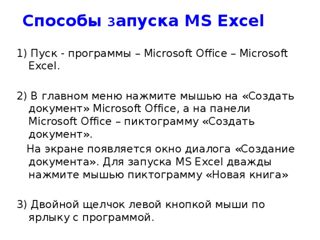 Способы з апуска MS Excel 1) Пуск - программы – Microsoft Office – Microsoft Excel. 2) В главном меню нажмите мышью на «Создать документ» Microsoft Office, а на панели Microsoft Office – пиктограмму «Создать документ».  На экране появляется окно диалога «Создание документа». Для запуска MS Excel дважды нажмите мышью пиктограмму «Новая книга» 3) Двойной щелчок левой кнопкой мыши по ярлыку с программой.