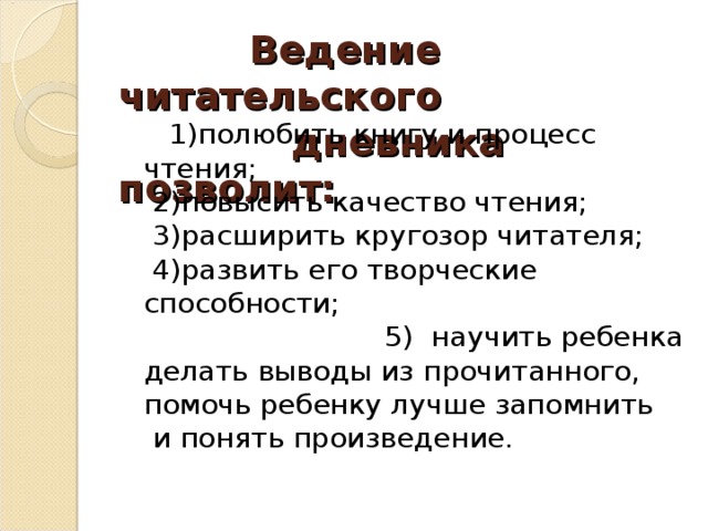    Ведение читательского  дневника позволит:       1)полюбить книгу и процесс чтения;   2)повысить качество чтения;   3)расширить кругозор читателя;   4)развить его творческие способности; 5) научить ребенка делать выводы из прочитанного, помочь ребенку лучше запомнить  и понять произведение.