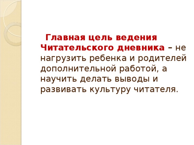 Главная цель ведения Читательского дневника – не нагрузить ребенка и родителей дополнительной работой, а  научить делать выводы и развивать культуру читателя. 