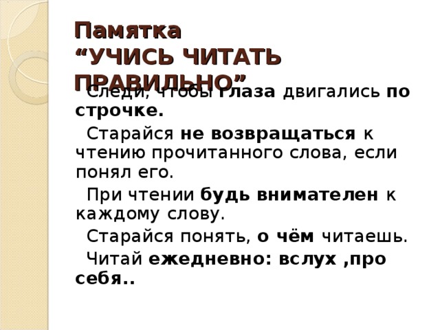 Памятка  “УЧИСЬ ЧИТАТЬ ПРАВИЛЬНО”    Следи, чтобы  глаза  двигались  по строчке.  Старайся  не возвращаться  к чтению прочитанного слова, если понял его.  При чтении  будь внимателен  к каждому   слову.  Старайся понять,  о чём  читаешь.  Читай  ежедневно: вслух ,про себя..