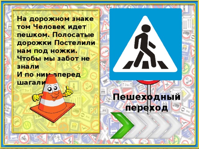 На дорожном знаке том Человек идет пешком. Полосатые дорожки Постелили нам под ножки. Чтобы мы забот не знали И по ним вперед шагали. Пешеходный переход