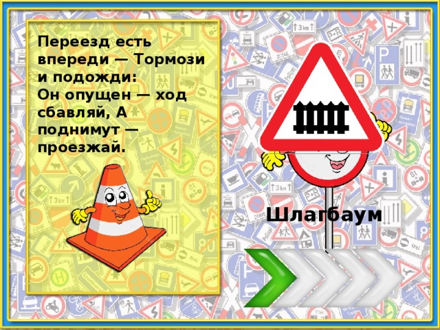 Переезд есть впереди — Тормози и подожди: Он опущен — ход сбавляй, А поднимут — проезжай. Шлагбаум