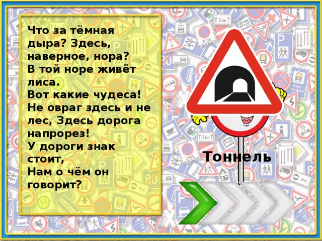 Что за тёмная дыра? Здесь, наверное, нора? В той норе живёт лиса. Вот какие чудеса! Не овраг здесь и не лес, Здесь дорога напрорез! У дороги знак стоит, Нам о чём он говорит? Тоннель