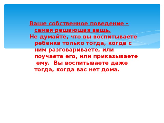 Ваше собственное поведение – самая решающая вещь.  Не думайте, что вы воспитываете ребенка только тогда, когда с ним разговариваете, или поучаете его, или приказываете ему. Вы воспитываете даже тогда, когда вас нет дома.