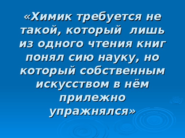 «Химик требуется не такой, который лишь из одного чтения книг понял сию науку, но который собственным искусством в нём прилежно упражнялся»