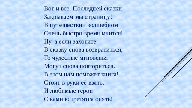 Вот и всё. Последней сказки Закрываем мы страницу! В путешествии волшебном Очень быстро время мчится! Ну, а если захотите В сказку снова возвратиться, То чудесные мгновенья Могут снова повториться. В этом нам поможет книга! Стоит в руки её взять, И любимые герои С вами встретятся опять!