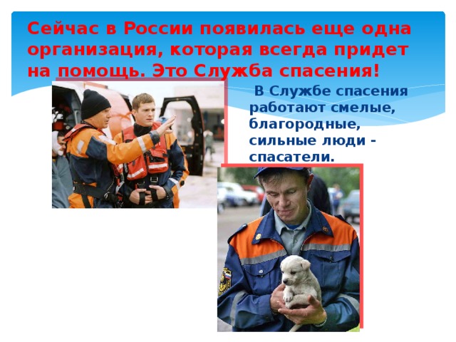 Сейчас в России появилась еще одна организация, которая всегда придет на помощь. Это Служба спасения!   В Службе спасения работают смелые, благородные, сильные люди - спасатели.