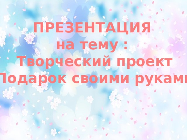 ПРЕЗЕНТАЦИЯ на тему : Творческий проект «Подарок своими руками»