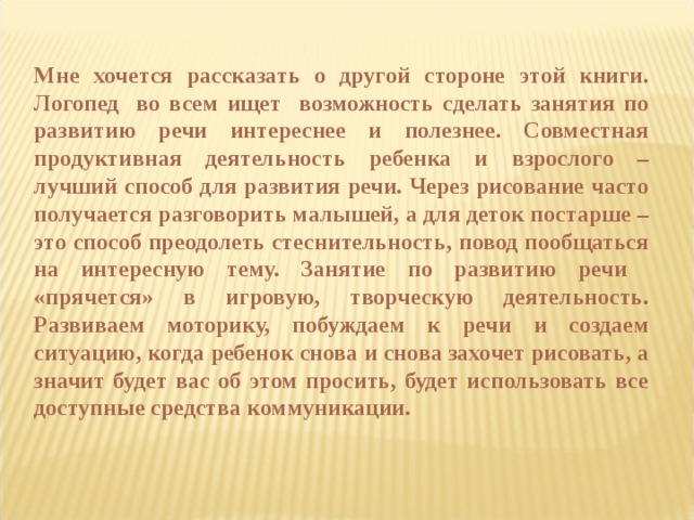 Мне хочется рассказать о другой стороне этой книги. Логопед во всем ищет возможность сделать занятия по развитию речи интереснее и полезнее. Совместная продуктивная деятельность ребенка и взрослого – лучший способ для развития речи. Через рисование часто получается разговорить малышей, а для деток постарше – это способ преодолеть стеснительность, повод пообщаться на интересную тему. Занятие по развитию речи «прячется» в игровую, творческую деятельность. Развиваем моторику, побуждаем к речи и создаем ситуацию, когда ребенок снова и снова захочет рисовать, а значит будет вас об этом просить, будет использовать все доступные средства коммуникации.