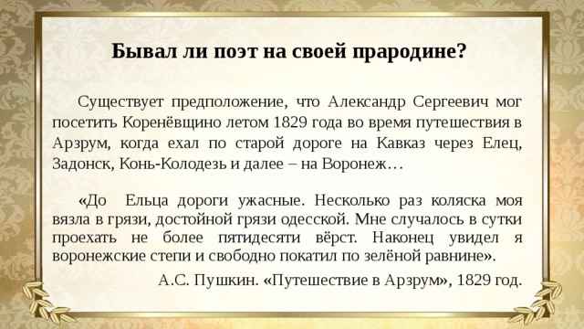 Бывал ли поэт на своей прародине? Существует предположение, что Александр Сергеевич мог посетить Коренёвщино летом 1829 года во время путешествия в Арзрум, когда ехал по старой дороге на Кавказ через Елец, Задонск, Конь-Колодезь и далее – на Воронеж… «До Ельца дороги ужасные. Несколько раз коляска моя вязла в грязи, достойной грязи одесской. Мне случалось в сутки проехать не более пятидесяти вёрст. Наконец увидел я воронежские степи и свободно покатил по зелёной равнине». А.С. Пушкин. «Путешествие в Арзрум», 1829 год.