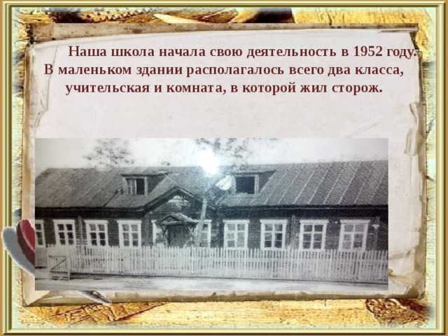 Наша школа начала свою деятельность в 1952 году. В маленьком здании располагалось всего два класса, учительская и комната, в которой жил сторож.