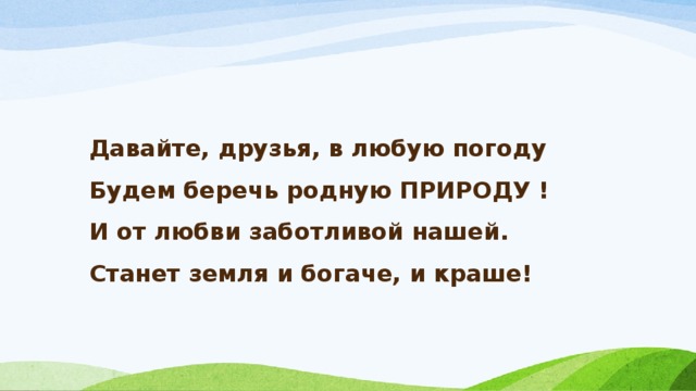 Давайте, друзья, в любую погоду  Будем беречь родную ПРИРОДУ !  И от любви заботливой нашей.  Станет земля и богаче, и краше!