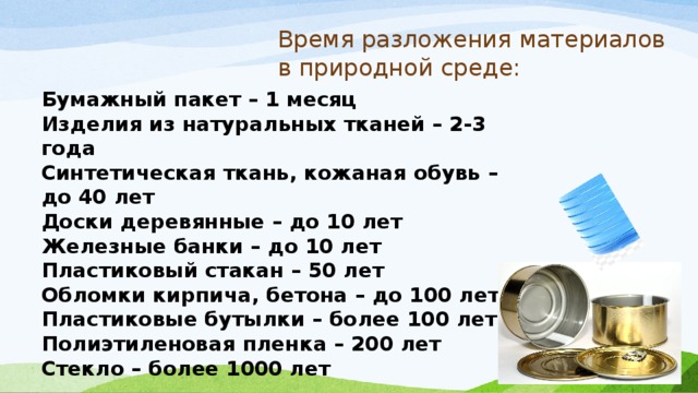 Время разложения материалов в природной среде: Бумажный пакет – 1 месяц  Изделия из натуральных тканей – 2-3 года  Синтетическая ткань, кожаная обувь – до 40 лет Доски деревянные – до 10 лет  Железные банки – до 10 лет  Пластиковый стакан – 50 лет  Обломки кирпича, бетона – до 100 лет  Пластиковые бутылки – более 100 лет  Полиэтиленовая пленка – 200 лет  Стекло – более 1000 лет