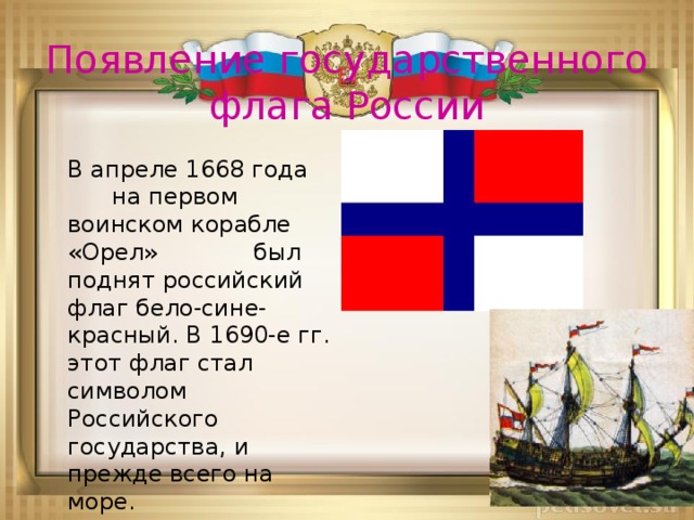 Появление государственного флага России  В апреле 1668 года на первом воинском корабле «Орел» был поднят российский флаг бело-сине-красный. В 1690-е гг. этот флаг стал символом Российского государства, и прежде всего на море.