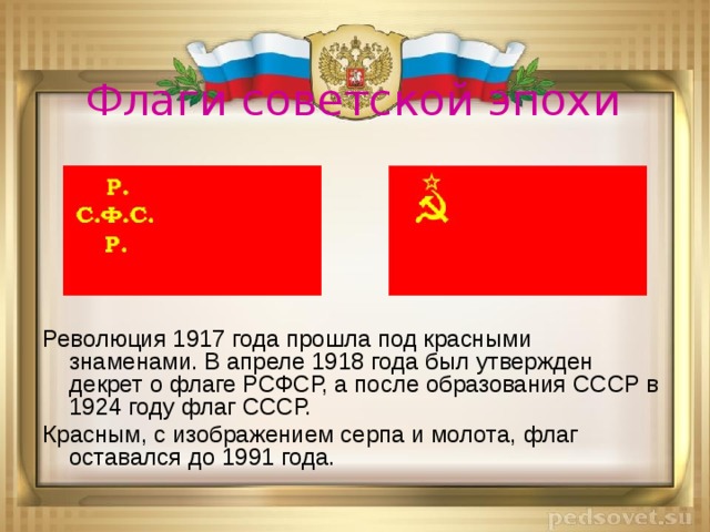 Флаги советской эпохи Революция 1917 года прошла под красными знаменами. В апреле 1918 года был утвержден декрет о флаге РСФСР, а после образования СССР в 1924 году флаг СССР. Красным, с изображением серпа и молота, флаг оставался до 1991 года.