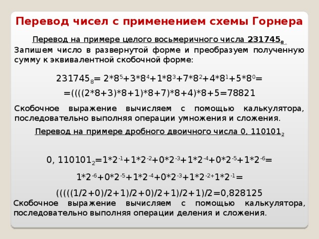 Перевод чисел с применением схемы Горнера Перевод на примере целого восьмеричного числа 231745 8 . Запишем число в развернутой форме и преобразуем полученную сумму к эквивалентной скобочной форме: 231745 8 = 2*8 5 +3*8 4 +1*8 3 +7*8 2 +4*8 1 +5*8 0 = =((((2*8+3)*8+1)*8+7)*8+4)*8+5=78821 Скобочное выражение вычисляем с помощью калькулятора, последовательно выполняя операции умножения и сложения. Перевод на примере дробного двоичного числа 0, 110101 2  0, 110101 2 =1*2 -1 +1*2 -2 +0*2 -3 +1*2 -4 +0*2 -5 +1*2 -6 =  1*2 -6 +0*2 -5 +1*2 -4 +0*2 -3 +1*2 -2+ 1*2 -1 = (((((1/2+0)/2+1)/2+0)/2+1)/2+1)/2=0,828125 Скобочное выражение вычисляем с помощью калькулятора, последовательно выполняя операции деления и сложения.
