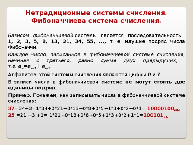 Нетрадиционные системы счисления.  Фибоначчиева система счисления. Базисом фибоначчиевой  системы является последовательность  1, 2, 3, 5, 8, 13, 21, 34, 55, ..., т. е. идущие подряд числа Фибоначчи.  Каждое число, записанное в фибоначчиевой системе счисления, начиная с третьего, равно сумме двух предыдущих,  т.е. а n =a n-1 + a n-2 Алфавитом этой системы счисления являются цифры 0 и 1 . В записи числа в фибоначчиевой системе не могут стоять две единицы подряд. Пример. Покажем, как записывать числа в фибоначчиевой системе счисления: 37 =34+3=1*34+0*21+0*13+0*8+0*5+1*3+0*2+0*1= 10000100 Fib ; 25 =21 +3 +1= 1*21+0*13+0*8+0*5+1*3+0*2+1*1= 100101 Fib .