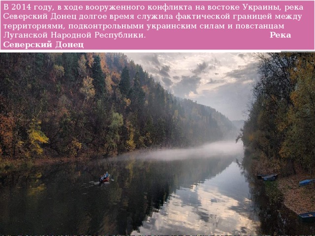 В 2014 году, в ходе вооруженного конфликта на востоке Украины, река Северский Донец долгое время служила фактической границей между территориями, подконтрольными украинским силам и повстанцам Луганской Народной Республики.                                                  Река Северский Донец                 