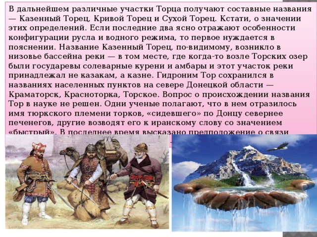 В дальнейшем различные участки Торца получают составные названия — Казенный Торец, Кривой Торец и Сухой Торец. Кстати, о значении этих определений. Если последние два ясно отражают особенности конфигурации русла и водного режима, то первое нуждается в пояснении. Название Казенный Торец, по-видимому, возникло в низовье бассейна реки — в том месте, где когда-то возле Торских озер были государевы солеварные курени и амбары и этот участок реки принадлежал не казакам, а казне. Гидроним Тор сохранился в названиях населенных пунктов на севере Донецкой области — Краматорск, Красноторка, Торское. Вопрос о происхождении названия Тор в науке не решен. Одни ученые полагают, что в нем отразилось имя тюркского племени торков, «сидевшего» по Донцу севернее печенегов, другие возводят его к иранскому слову со значением «быстрый». В последнее время высказано предположение о связи названия Тор с татарским словом тор — «источник».