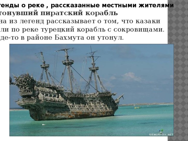 Легенды о реке , рассказанные местными жителями Затонувший пиратский корабль Одна из легенд рассказывает о том, что казаки везли по реке турецкий корабль с сокровищами. И где-то в районе Бахмута он утонул.