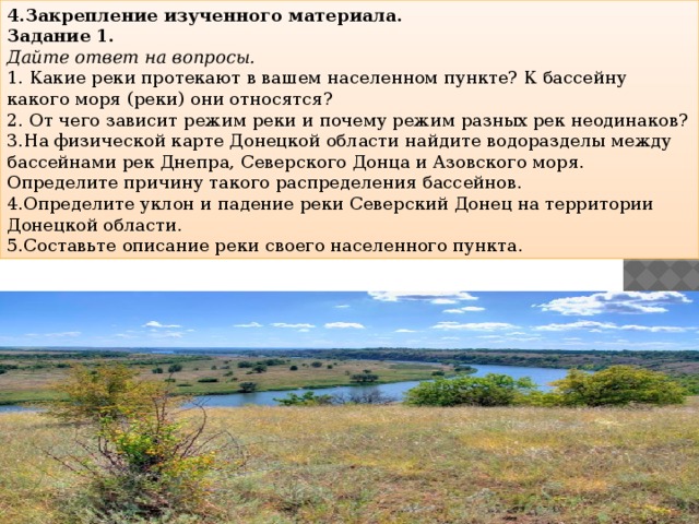 4.Закрепление изученного материала. Задание 1. Дайте ответ на вопросы. 1. Какие реки протекают в вашем населенном пункте? К бассейну какого моря (реки) они относятся? 2. От чего зависит режим реки и почему режим разных рек неодинаков? 3.На физической карте Донецкой области найдите водоразделы между бассейнами рек Днепра, Северского Донца и Азовского моря. Определите причину такого распределения бассейнов. 4.Определите уклон и падение реки Северский Донец на территории Донецкой области. 5.Составьте описание реки своего населенного пункта.