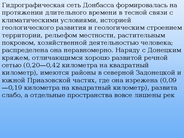 Гидрографическая сеть Донбасса формировалась на протяжении длительного времени в тесной связи с климатическими условиями, историей геологического развития и геологическим строением территории, рельефом местности, растительным покровом, хозяйственной деятельностью человека; распределена она неравномерно. Наряду с Донецким кряжем, отличающимся хорошо развитой речной сетью (0,20—0,42 километра на квадратный километр), имеются районы в северной Задонецкой и южной Приазовской частях, где она изрежена (0,09—0,19 километра на квадратный километр), развита слабо, а отдельные пространства вовсе лишены рек