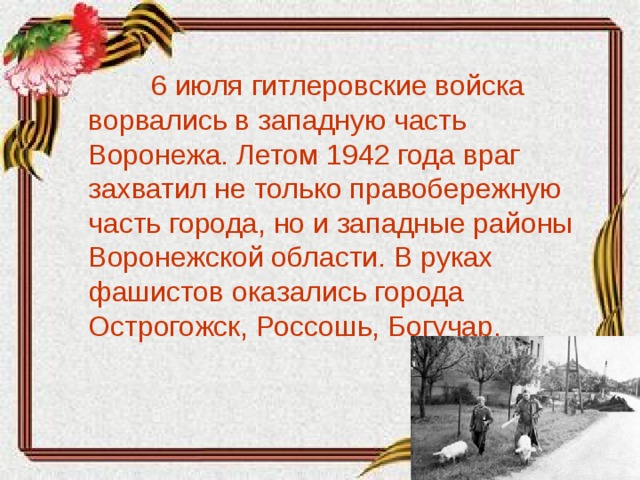6 июля гитлеровские войска ворвались в западную часть Воронежа. Летом 1942 года враг захватил не только правобережную часть города, но и западные районы Воронежской области. В руках фашистов оказались города Острогожск, Россошь, Богучар.