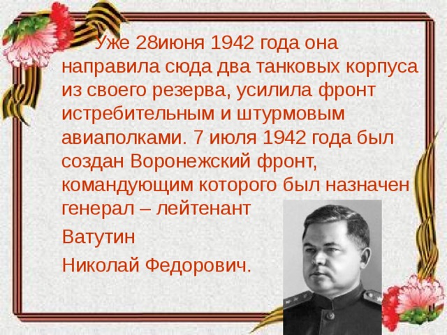 Уже 28июня 1942 года она направила сюда два танковых корпуса из своего резерва, усилила фронт истребительным и штурмовым авиаполками. 7 июля 1942 года был создан Воронежский фронт, командующим которого был назначен генерал – лейтенант  Ватутин  Николай Федорович.